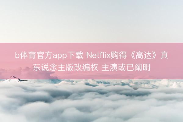 b体育官方app下载 Netflix购得《高达》真东说念主版改编权 主演或已阐明