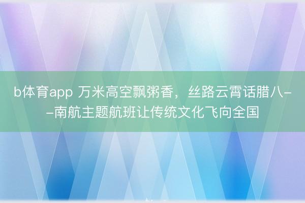 b体育app 万米高空飘粥香，丝路云霄话腊八--南航主题航班让传统文化飞向全国