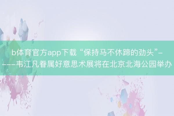 b体育官方app下载 “保持马不休蹄的劲头”----韦江凡眷属好意思术展将在北京北海公园举办