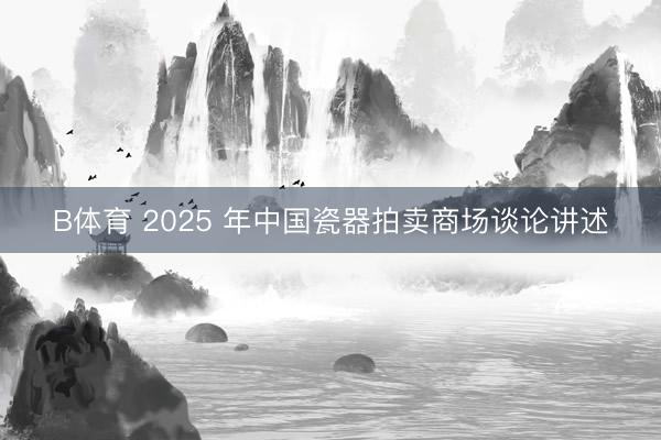 B体育 2025 年中国瓷器拍卖商场谈论讲述