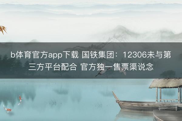 b体育官方app下载 国铁集团：12306未与第三方平台配合 官方独一售票渠说念