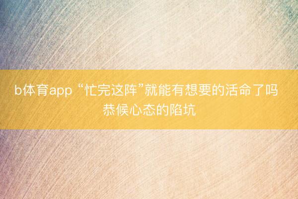 b体育app “忙完这阵”就能有想要的活命了吗 恭候心态的陷坑