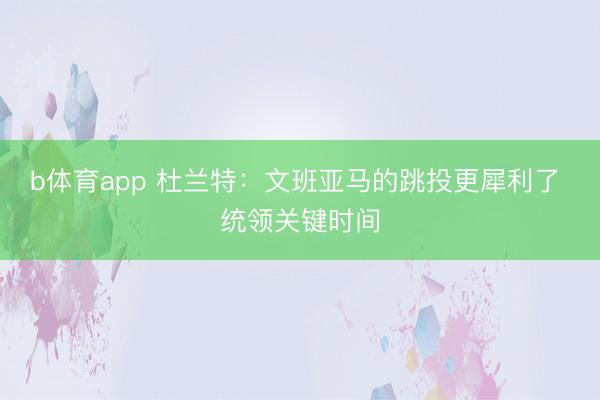 b体育app 杜兰特：文班亚马的跳投更犀利了 统领关键时间