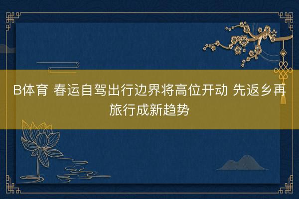 B体育 春运自驾出行边界将高位开动 先返乡再旅行成新趋势