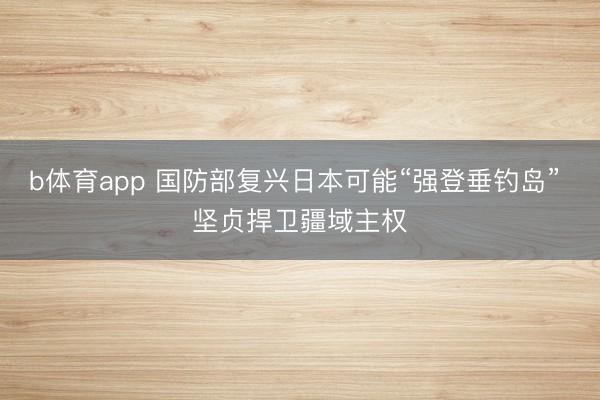 b体育app 国防部复兴日本可能“强登垂钓岛” 坚贞捍卫疆域主权