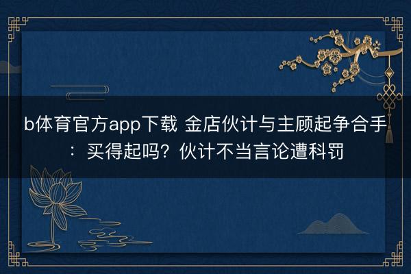 b体育官方app下载 金店伙计与主顾起争合手：买得起吗？伙计不当言论遭科罚