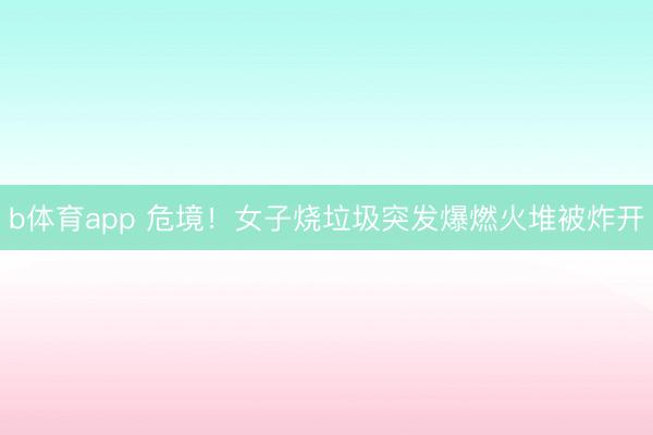 b体育app 危境！女子烧垃圾突发爆燃火堆被炸开