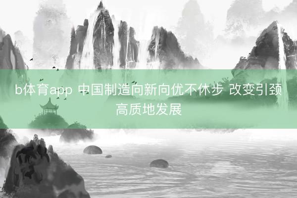 b体育app 中国制造向新向优不休步 改变引颈高质地发展