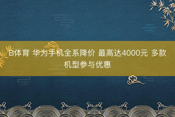 B体育 华为手机全系降价 最高达4000元 多款机型参与优惠