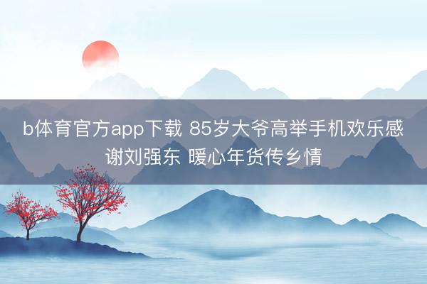 b体育官方app下载 85岁大爷高举手机欢乐感谢刘强东 暖心年货传乡情