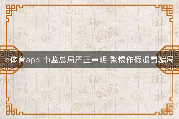 b体育app 市监总局严正声明 警惕作假退费骗局