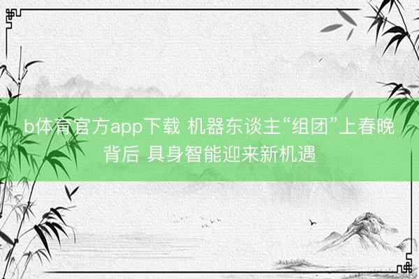 b体育官方app下载 机器东谈主“组团”上春晚背后 具身智能迎来新机遇