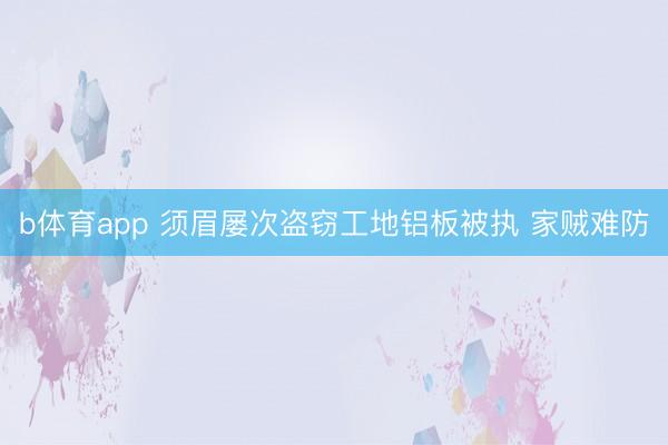 b体育app 须眉屡次盗窃工地铝板被执 家贼难防