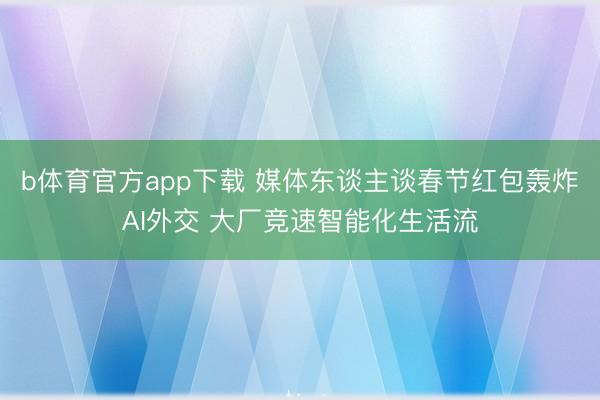 b体育官方app下载 媒体东谈主谈春节红包轰炸AI外交 大厂竞速智能化生活流