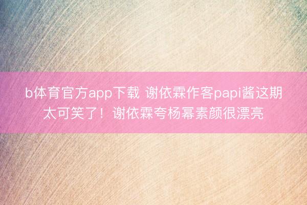 b体育官方app下载 谢依霖作客papi酱这期太可笑了！谢依霖夸杨幂素颜很漂亮