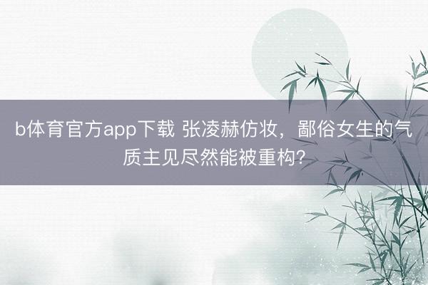 b体育官方app下载 张凌赫仿妆，鄙俗女生的气质主见尽然能被重构？