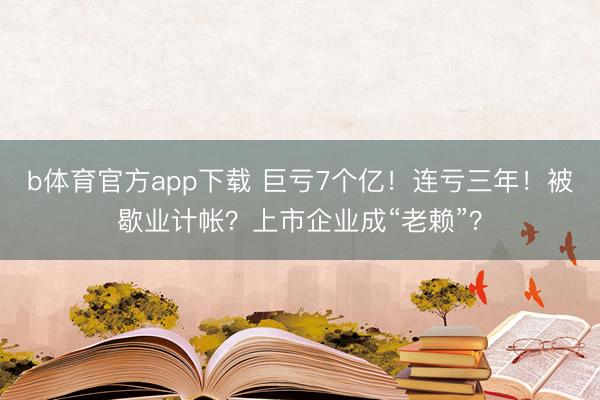 b体育官方app下载 巨亏7个亿！连亏三年！被歇业计帐？上市企业成“老赖”？
