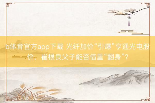 b体育官方app下载 光纤加价“引爆”亨通光电股价，崔根良父子能否借重“翻身”？