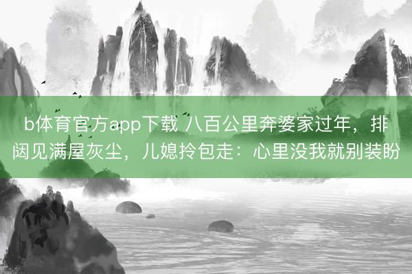 b体育官方app下载 八百公里奔婆家过年，排闼见满屋灰尘，儿媳拎包走：心里没我就别装盼