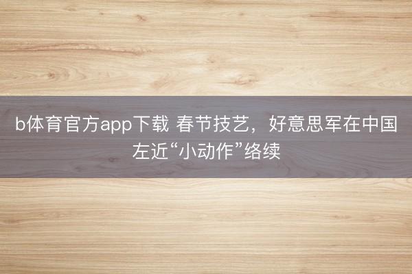 b体育官方app下载 春节技艺，好意思军在中国左近“小动作”络续