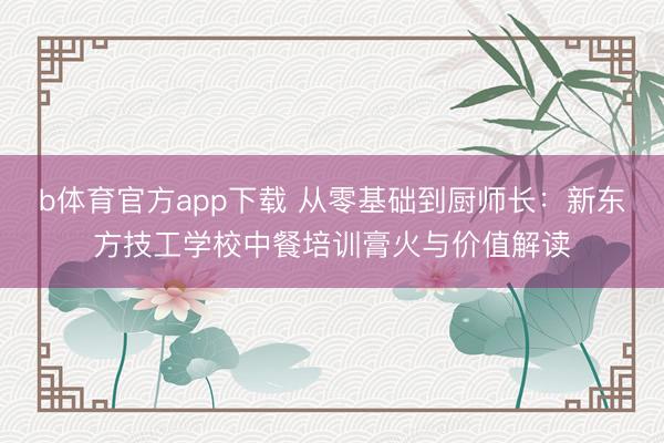 b体育官方app下载 从零基础到厨师长：新东方技工学校中餐培训膏火与价值解读