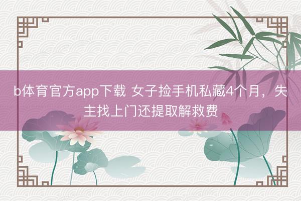b体育官方app下载 女子捡手机私藏4个月，失主找上门还提取解救费