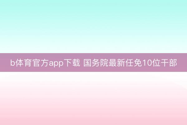 b体育官方app下载 国务院最新任免10位干部