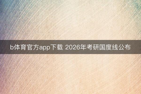 b体育官方app下载 2026年考研国度线公布