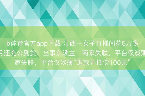 b体育官方app下载 江西一女子直播间花5万多元买金镯,等了4个月还充公到货!当事东谈主:商家失联,平台仅淡薄“退款并抵偿100元”