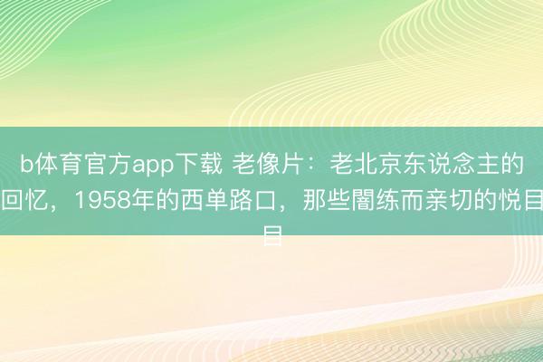 b体育官方app下载 老像片:老北京东说念主的回忆,1958年的西单路口,那些闇练而亲切的悦目