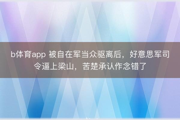 b体育app 被自在军当众驱离后，好意思军司令逼上梁山，苦楚承认作念错了
