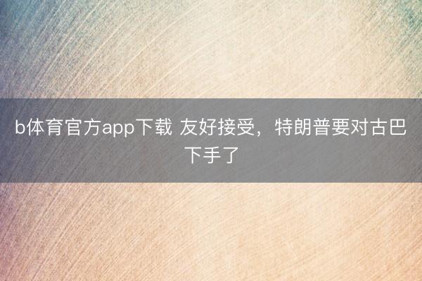 b体育官方app下载 友好接受,特朗普要对古巴下手了