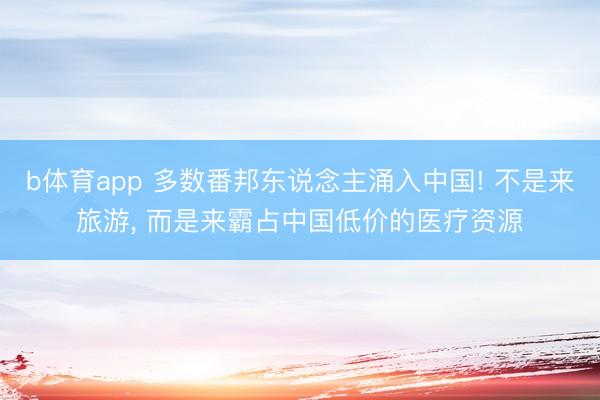 b体育app 多数番邦东说念主涌入中国! 不是来旅游， 而是来霸占中国低价的医疗资源
