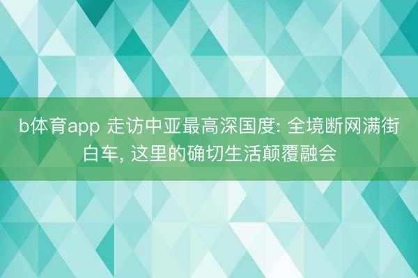 b体育app 走访中亚最高深国度: 全境断网满街白车， 这里的确切生活颠覆融会