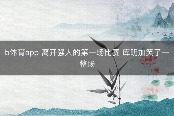 b体育app 离开强人的第一场比赛 库明加笑了一整场