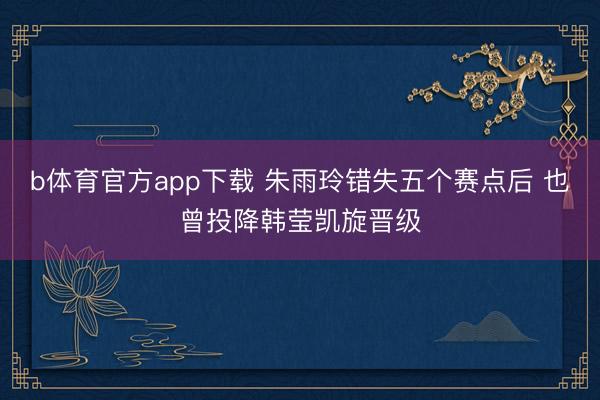 b体育官方app下载 朱雨玲错失五个赛点后 也曾投降韩莹凯旋晋级