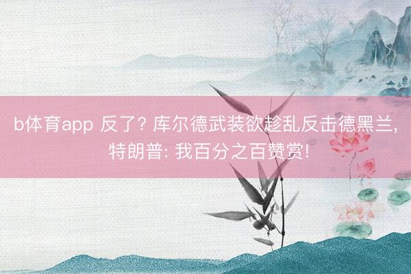 b体育app 反了? 库尔德武装欲趁乱反击德黑兰， 特朗普: 我百分之百赞赏!