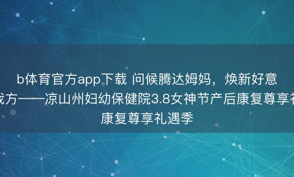 b体育官方app下载 问候腾达姆妈，焕新好意思好我方——凉山州妇幼保健院3.8女神节产后康复尊享礼遇季