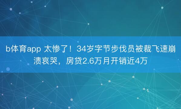 b体育app 太惨了!34岁字节步伐员被裁飞速崩溃哀哭,房贷2.6万月开销近4万
