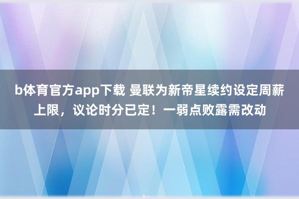 b体育官方app下载 曼联为新帝星续约设定周薪上限，议论时分已定！一弱点败露需改动