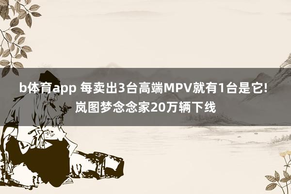 b体育app 每卖出3台高端MPV就有1台是它! 岚图梦念念家20万辆下线