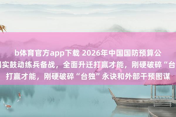 b体育官方app下载 2026年中国国防预算公布！张晓刚：自若军将塌实鼓动练兵备战，全面升迁打赢才能，刚硬破碎“台独”永诀和外部干预图谋