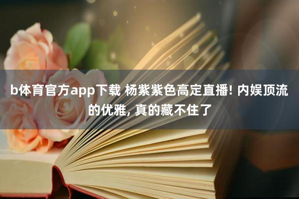 b体育官方app下载 杨紫紫色高定直播! 内娱顶流的优雅, 真的藏不住了