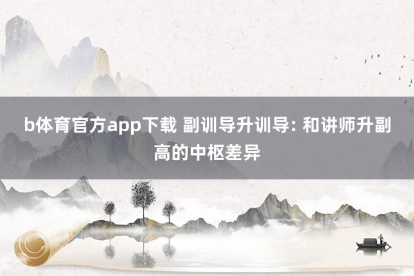 b体育官方app下载 副训导升训导: 和讲师升副高的中枢差异