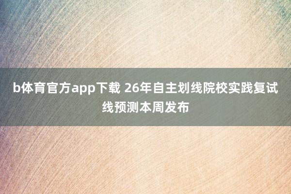 b体育官方app下载 26年自主划线院校实践复试线预测本周发布