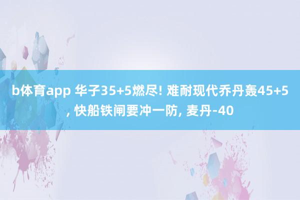 b体育app 华子35+5燃尽! 难耐现代乔丹轰45+5, 快船铁闸要冲一防, 麦丹-40