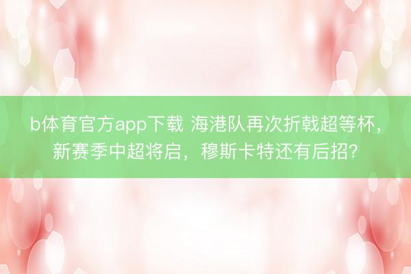 b体育官方app下载 海港队再次折戟超等杯，新赛季中超将启，穆斯卡特还有后招？