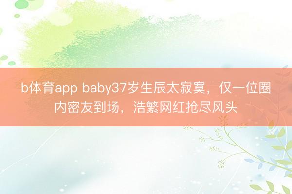 b体育app baby37岁生辰太寂寞，仅一位圈内密友到场，浩繁网红抢尽风头