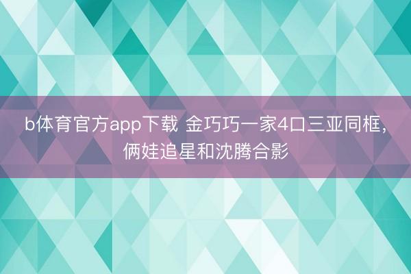 b体育官方app下载 金巧巧一家4口三亚同框，俩娃追星和沈腾合影