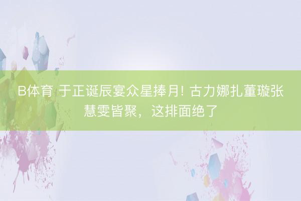 B体育 于正诞辰宴众星捧月! 古力娜扎董璇张慧雯皆聚，这排面绝了